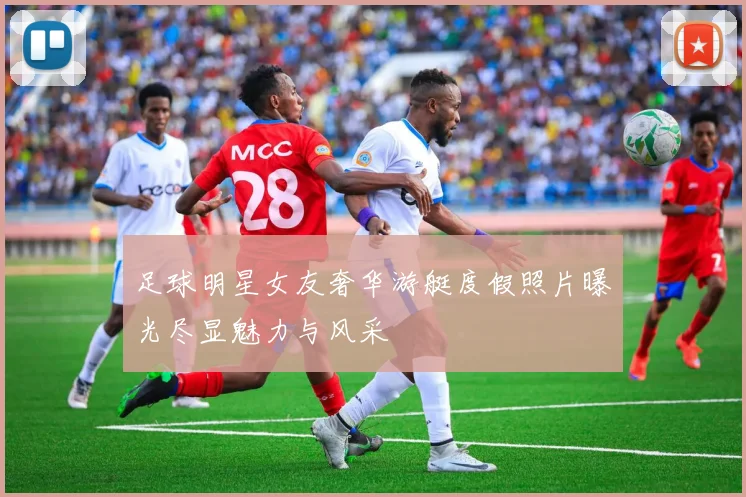 足球明星女友奢华游艇度假照片曝光尽显魅力与风采