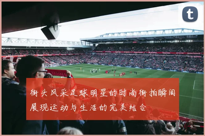 街头风采足球明星的时尚街拍瞬间展现运动与生活的完美结合