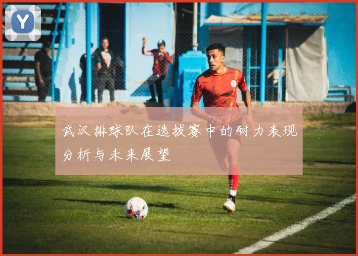 武汉排球队在选拔赛中的耐力表现分析与未来展望