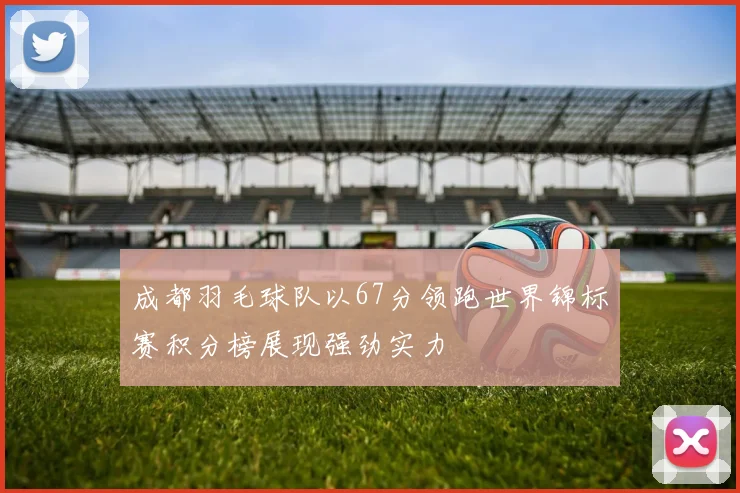 成都羽毛球队以67分领跑世界锦标赛积分榜展现强劲实力