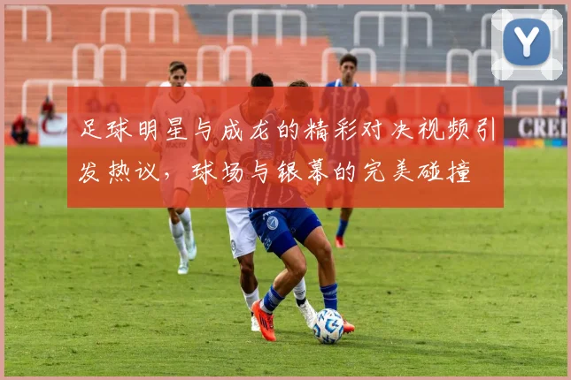 足球明星与成龙的精彩对决视频引发热议，球场与银幕的完美碰撞