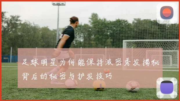 足球明星为何能保持浓密秀发揭秘背后的秘密与护发技巧