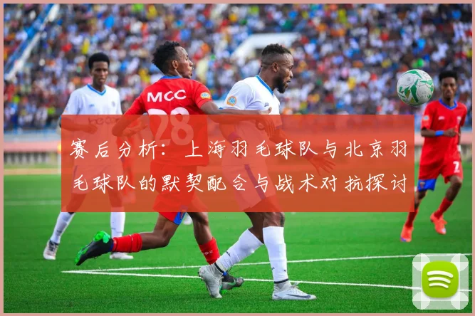 赛后分析：上海羽毛球队与北京羽毛球队的默契配合与战术对抗探讨