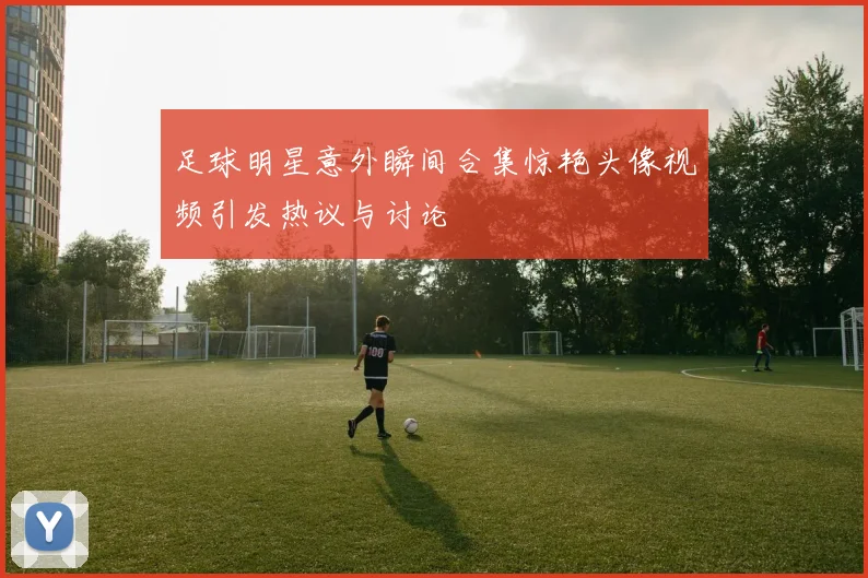 足球明星意外瞬间合集惊艳头像视频引发热议与讨论