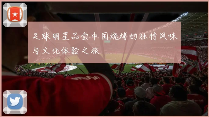 足球明星品尝中国烧烤的独特风味与文化体验之旅