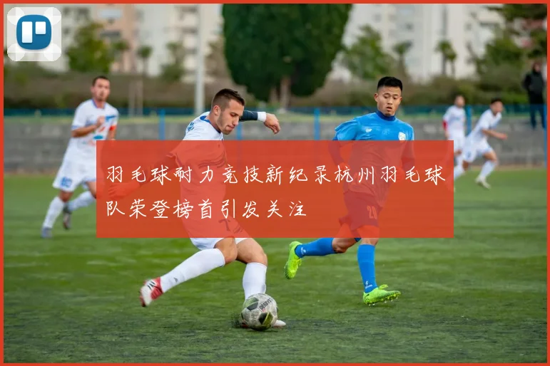 羽毛球耐力竞技新纪录杭州羽毛球队荣登榜首引发关注