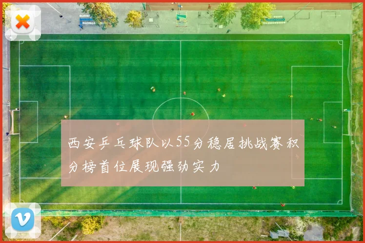 西安乒乓球队以55分稳居挑战赛积分榜首位展现强劲实力