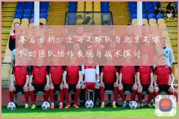赛后分析：上海足球队与北京足球队的团队协作表现与战术探讨