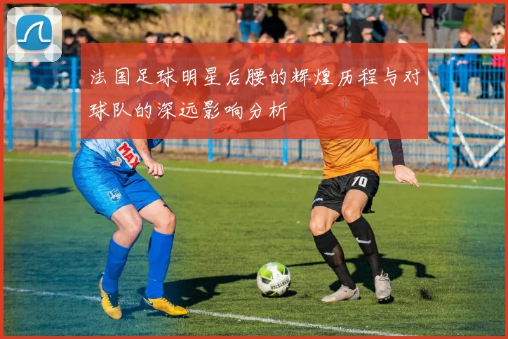 法国足球明星后腰的辉煌历程与对球队的深远影响分析