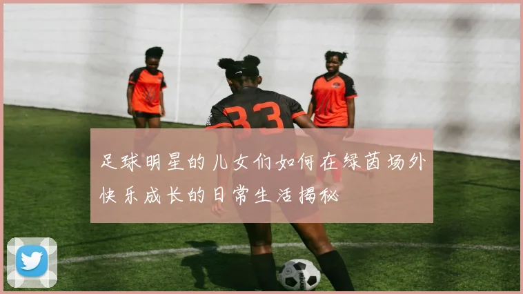 足球明星的儿女们如何在绿茵场外快乐成长的日常生活揭秘