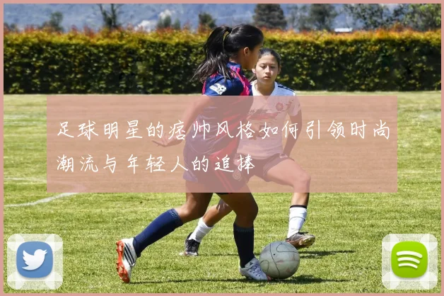 足球明星的痞帅风格如何引领时尚潮流与年轻人的追捧
