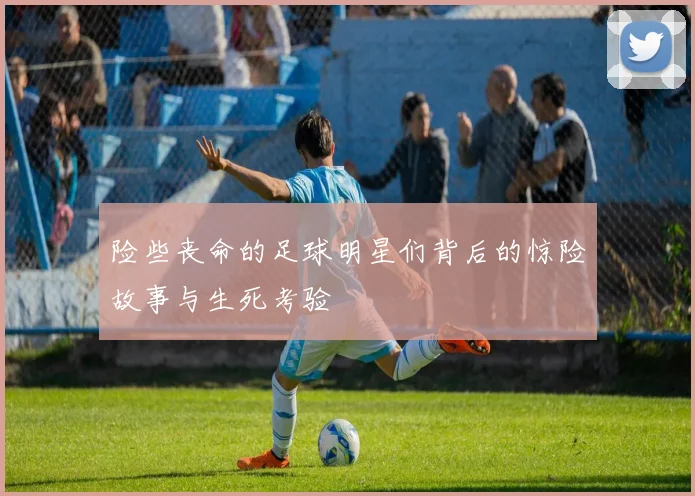 险些丧命的足球明星们背后的惊险故事与生死考验