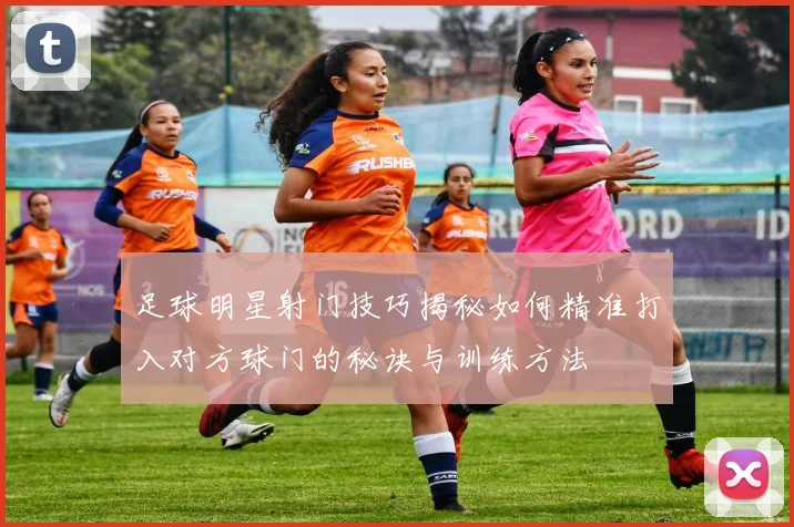 足球明星射门技巧揭秘如何精准打入对方球门的秘诀与训练方法