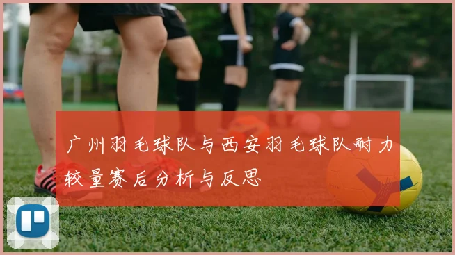 广州羽毛球队与西安羽毛球队耐力较量赛后分析与反思