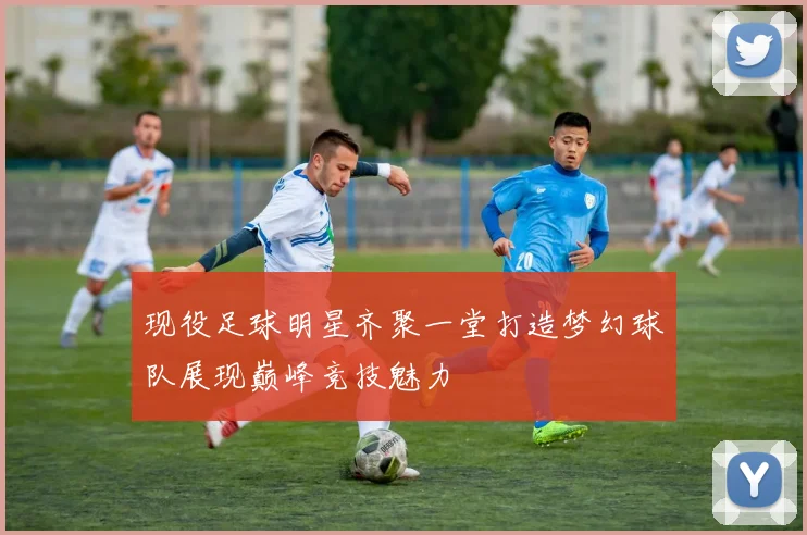 现役足球明星齐聚一堂打造梦幻球队展现巅峰竞技魅力