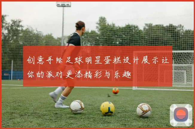 创意手绘足球明星蛋糕设计展示让你的派对更添精彩与乐趣