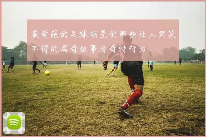 最奇葩的足球明星们那些让人哭笑不得的离奇故事与奇特行为