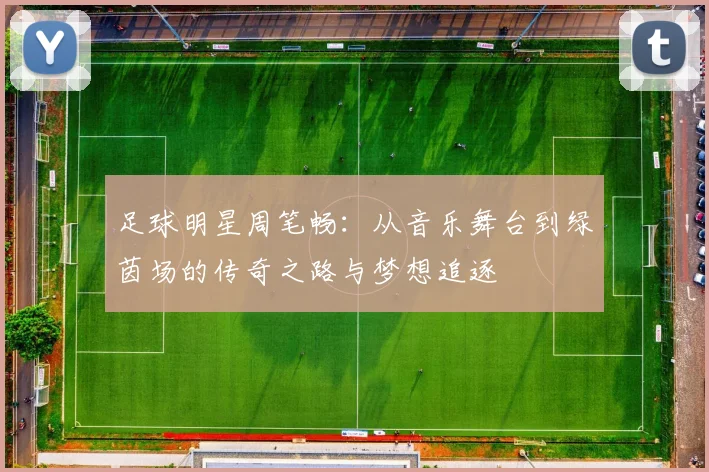 足球明星周笔畅：从音乐舞台到绿茵场的传奇之路与梦想追逐