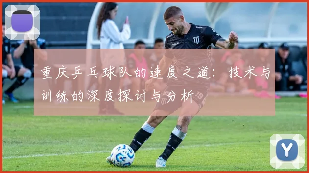 重庆乒乓球队的速度之道：技术与训练的深度探讨与分析