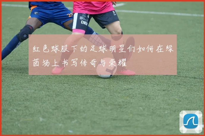 红色球服下的足球明星们如何在绿茵场上书写传奇与荣耀