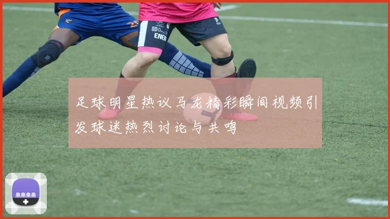足球明星热议马龙精彩瞬间视频引发球迷热烈讨论与共鸣
