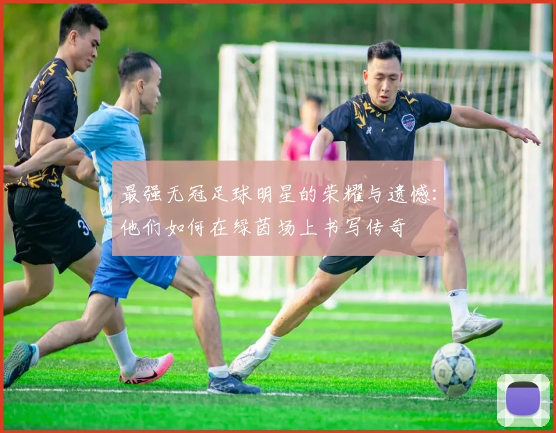 最强无冠足球明星的荣耀与遗憾：他们如何在绿茵场上书写传奇