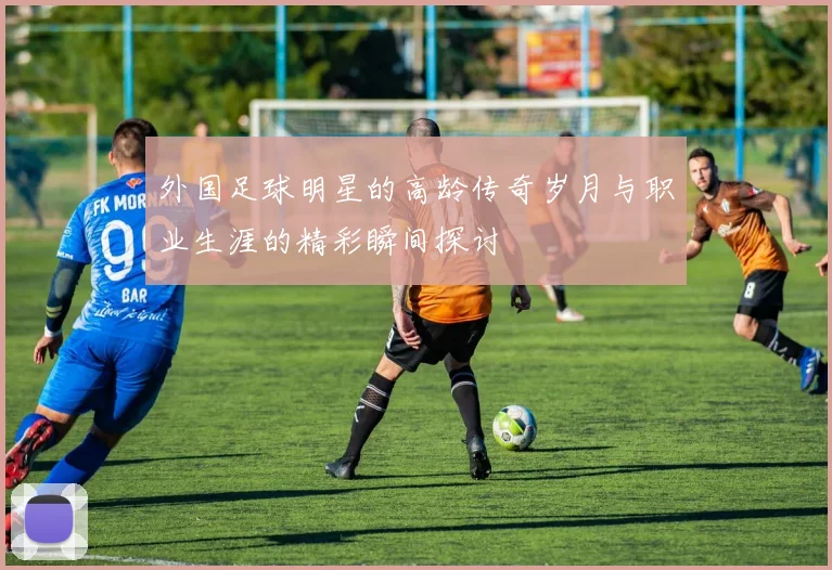 外国足球明星的高龄传奇岁月与职业生涯的精彩瞬间探讨