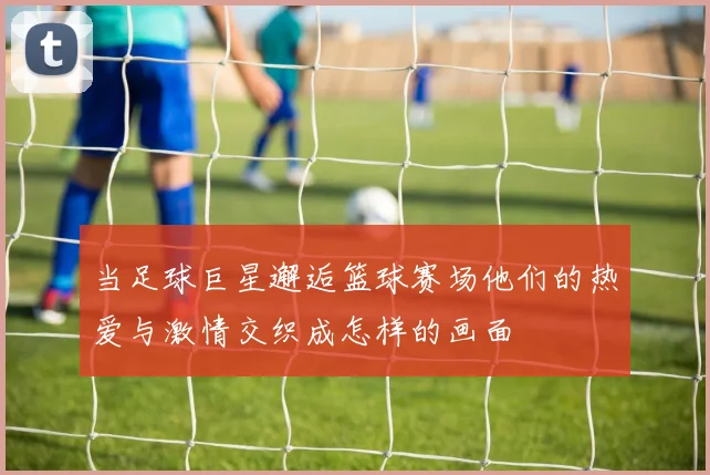 当足球巨星邂逅篮球赛场他们的热爱与激情交织成怎样的画面