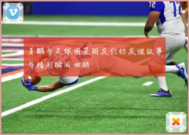 姜鹏与足球明星朋友们的友谊故事与精彩瞬间回顾