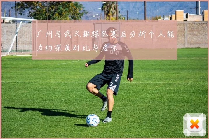 广州与武汉排球队赛后分析个人能力的深度对比与启示