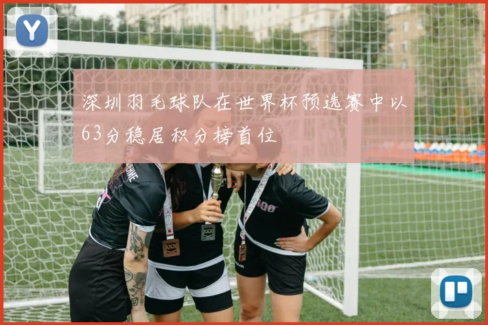 深圳羽毛球队在世界杯预选赛中以63分稳居积分榜首位