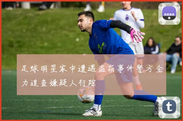 足球明星家中遭遇盗窃事件警方全力追查嫌疑人行踪
