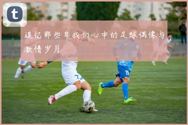 追忆那些年我们心中的足球偶像与激情岁月