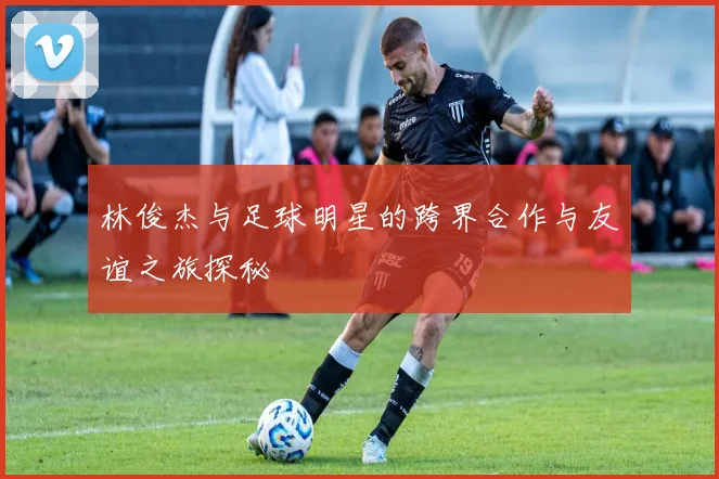 林俊杰与足球明星的跨界合作与友谊之旅探秘