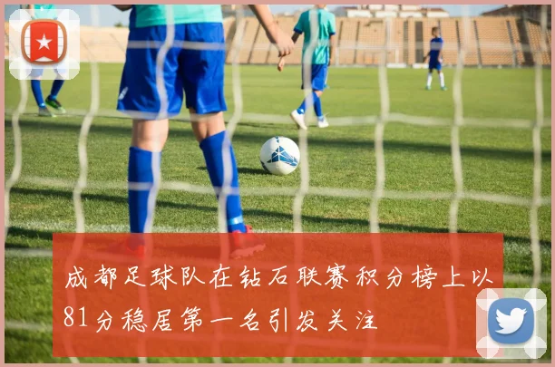 成都足球队在钻石联赛积分榜上以81分稳居第一名引发关注