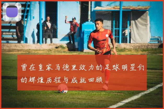 曾在皇家马德里效力的足球明星们的辉煌历程与成就回顾