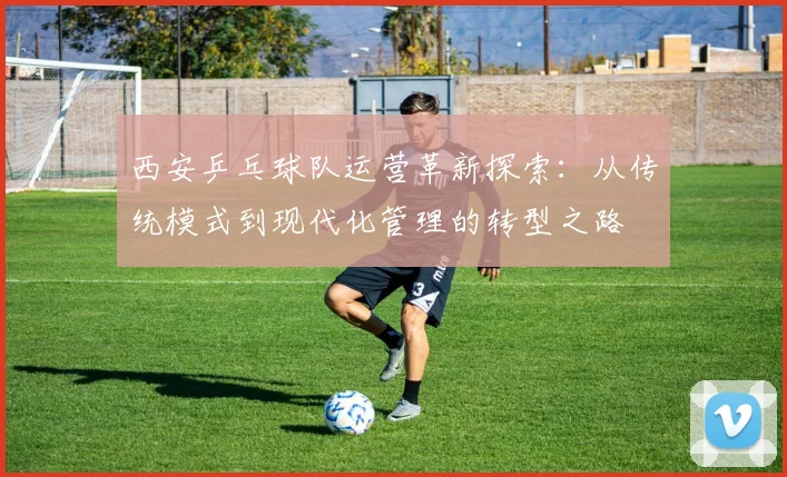 西安乒乓球队运营革新探索：从传统模式到现代化管理的转型之路