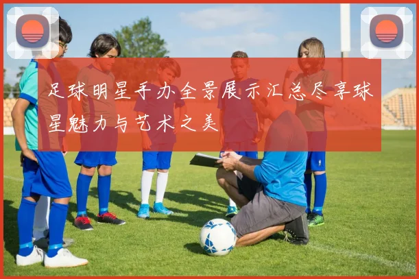 足球明星手办全景展示汇总尽享球星魅力与艺术之美