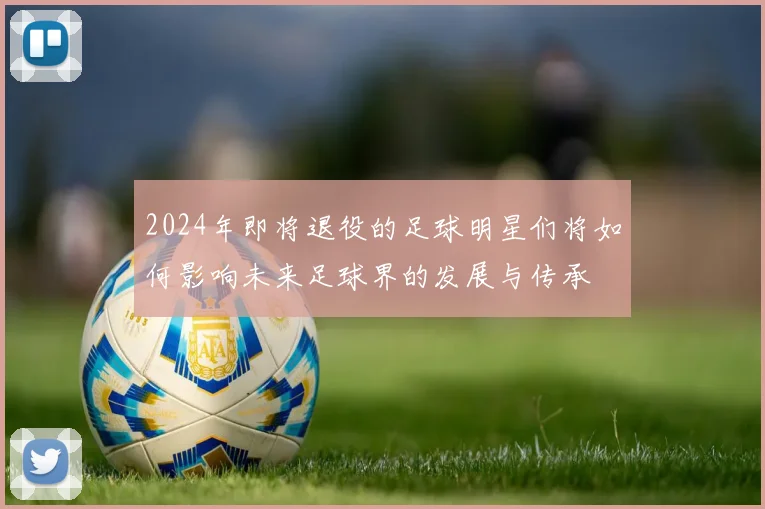 2024年即将退役的足球明星们将如何影响未来足球界的发展与传承