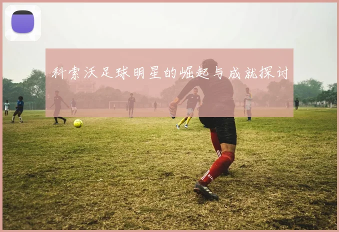 科索沃足球明星的崛起与成就探讨