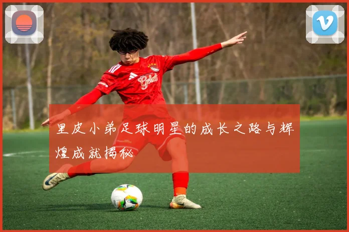 里皮小弟足球明星的成长之路与辉煌成就揭秘