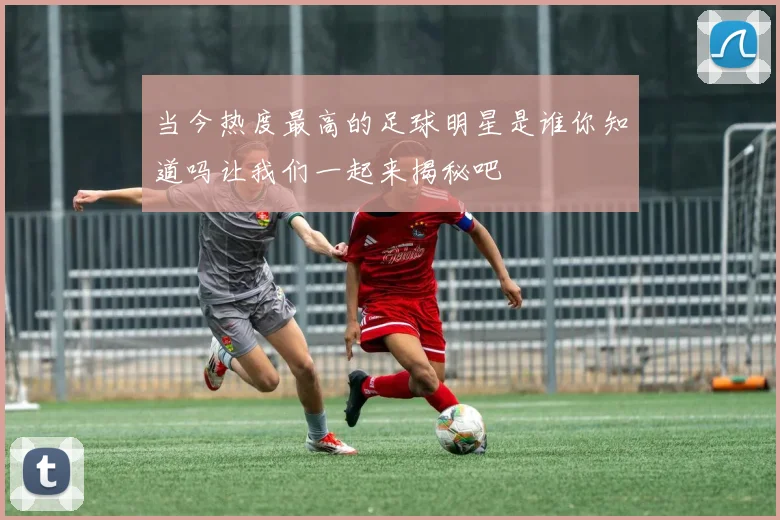 当今热度最高的足球明星是谁你知道吗让我们一起来揭秘吧