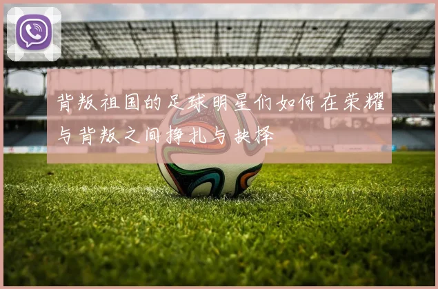 背叛祖国的足球明星们如何在荣耀与背叛之间挣扎与抉择