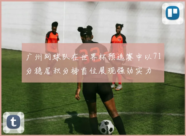 广州网球队在世界杯预选赛中以71分稳居积分榜首位展现强劲实力