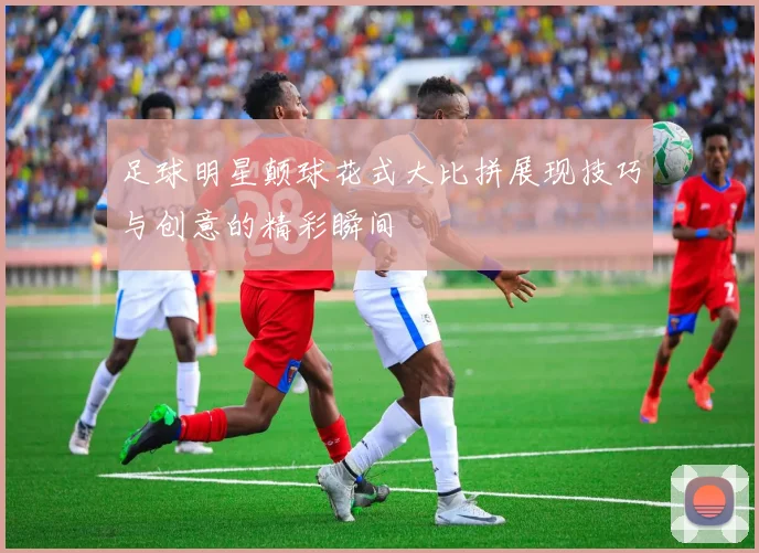 足球明星颠球花式大比拼展现技巧与创意的精彩瞬间