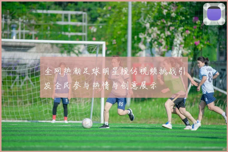 全网热潮足球明星模仿视频挑战引发全民参与热情与创意展示