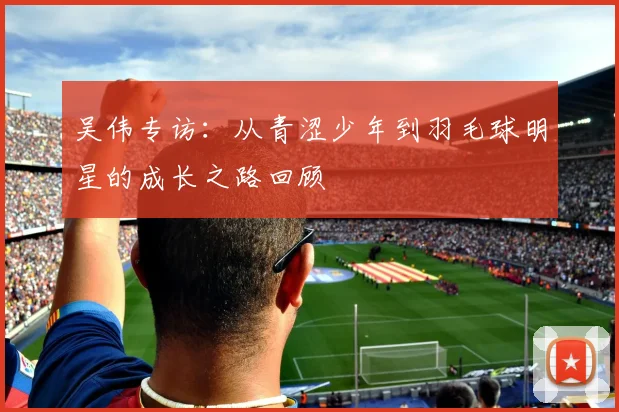 吴伟专访：从青涩少年到羽毛球明星的成长之路回顾