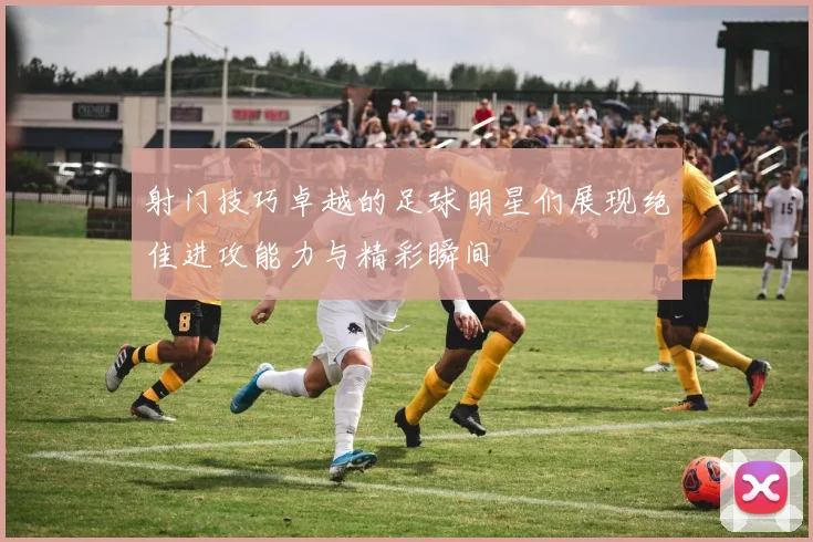 射门技巧卓越的足球明星们展现绝佳进攻能力与精彩瞬间