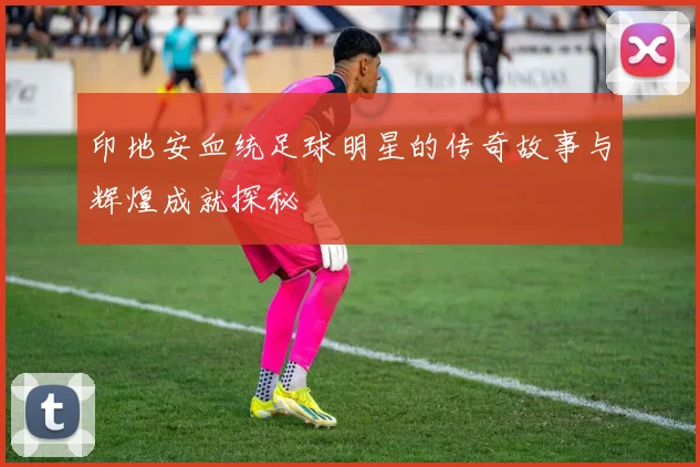 印地安血统足球明星的传奇故事与辉煌成就探秘