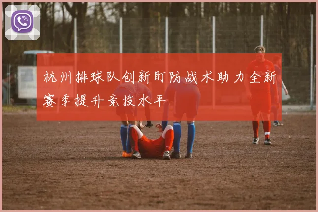 杭州排球队创新盯防战术助力全新赛季提升竞技水平